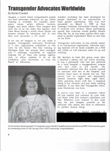 From April, 1999: The article "Transgender Advocates Worldwide," By Rachel Crandall

Imagine a world where transgendered people can find advocates whenever we go, where training is available for hospital emergency rooms, police officers, lawyers, judges, and many others. Now imagine that each one of us can make this happen. And what about having a world where people can become trained as advocates just in case they ever encounter a TG issue?
If we can all imagine it, we can make it happen. Transgender Advocates Worldwide is a new organization committed to this view for the future. The first training at Michigan State has already been arranged, and I challenge everybody to organize training for at least one group, agency, club or office, whether it be in the workplace, your University, or even the Board of Education.
Another workshop has been developed for people interested in an introduction to basic gender exploration. This was first presented on March 6, 1999 at East Lansing’s Unitarian Universalist Church, where it received rave reviews. Many participants agreed that everyone would greatly benefit from this. So, do you know anyone who’s interested in gender exploration? Read on and then let me know.
Transgender Advocates, as was already stated, is an international organization. Advocate training material will be made available on a Web site, which will announce when it’s up and running.
My decision to start this group came after I received a phone call one recent morning. It was a paramedic who had just admitted to a local hospital a transgendered woman who had tried to kill herself. The paramedic believed that this woman needed an advocate with her at the hospital, and nobody there knew of anyone but me. This person had no support and desperately needed someone right then, right there. After spending hours with her, I imagined being in her situation and just really needing someone. It was then that Transgender Advocates Worldwide was born.
If you’ve ever been in a situation where all you needed was someone by your side, you know what this woman’s experience was like. Whatever your interest in this issue may be, just imagine yourself as the advocate who makes this kind of difference to another human being.
People contact me, Rachel Crandall, [redacted contact information].