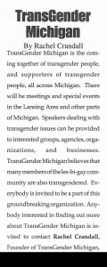 From August 1998: An image of the article Transgender Michigan, By Rachel Crandall

TransGender Michigan is the coming together of transgender people, and supporters of transgender people, all across Michigan. There will be meetings and special events in the Lansing Area and other parts of Michigan. Speakers dealing with transgender issues can be provided to interested groups, agencies, organizations, and businesses. TransGender Michigan believes that many members of the les-bi-gay community are also transgendered. Everybody is invited to be a part of this groundbreaking organization. Anybody interested in finding out more about TransGender Michigan is invited to contact Rachel Crandall, Founder of TransGender Michigan, [redacted contact information].
