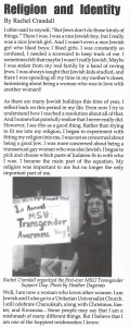 From December, 1998: The article "Religion and Identity," By Rachel Crandall
 
I often said to myself, “But Jews don’t do those kinds of things.” There I was. I was a nice Jewish boy, but I really was a nice Jewish girl. And I wasn’t even a nice Jewish girl who liked boys; I liked girls. I was constantly so confused, I needed a scorecard to keep track of me I sometimes felt tht maybe I wasn’t really Jewish. Maybe I was stolen from my real family by a band of roving Jews. I was always taught that Jewish kids studied, and there I was spending all my time in my mother’s closet, fantasizing about being a woman who was in love with another woman!!
As there are many Jewish holidays this time of year, I reflect back on this period in my life. Even now I try to understand how I reached a resolution about all of that. And I somewhat painfully realize that I never really did. However, I see this as a good thing. Rather than trying to fit me into my religion, I began to experiment with fitting my religion into me. I was not so concerned about being a good Jew. I was more concerned about being a transexual gay woman who was also a Jewish. I began to pick and choose which parts of Judaism fit in with who I was. I became the main part of the equation. My religion was important to me but no longer the only important part of me.
Well, I am now a woman who loves other women. I am Jewish and I also go to a Unitarian Universalist Church. I sell celebrate Chanukkah, along with Christmas, Easter and Kwanzaa…Some people may say that I am a mishmash of many different things. But I believe that I am one of the happiest mishmashes I know.